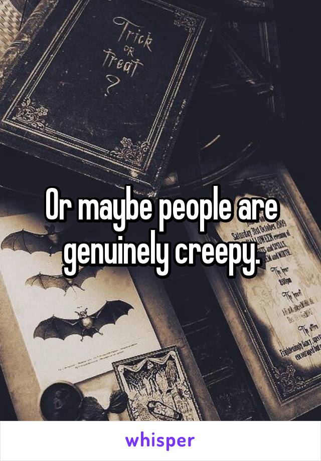 Or maybe people are genuinely creepy.