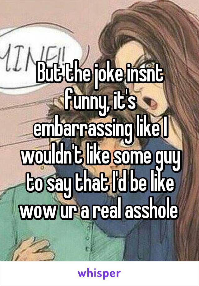 But the joke insnt funny, it's embarrassing like I wouldn't like some guy to say that I'd be like wow ur a real asshole 