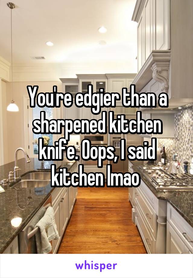 You're edgier than a sharpened kitchen knife. Oops, I said kitchen lmao 