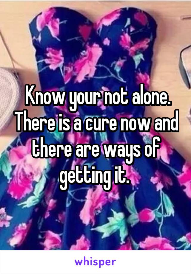  Know your not alone. There is a cure now and there are ways of getting it. 