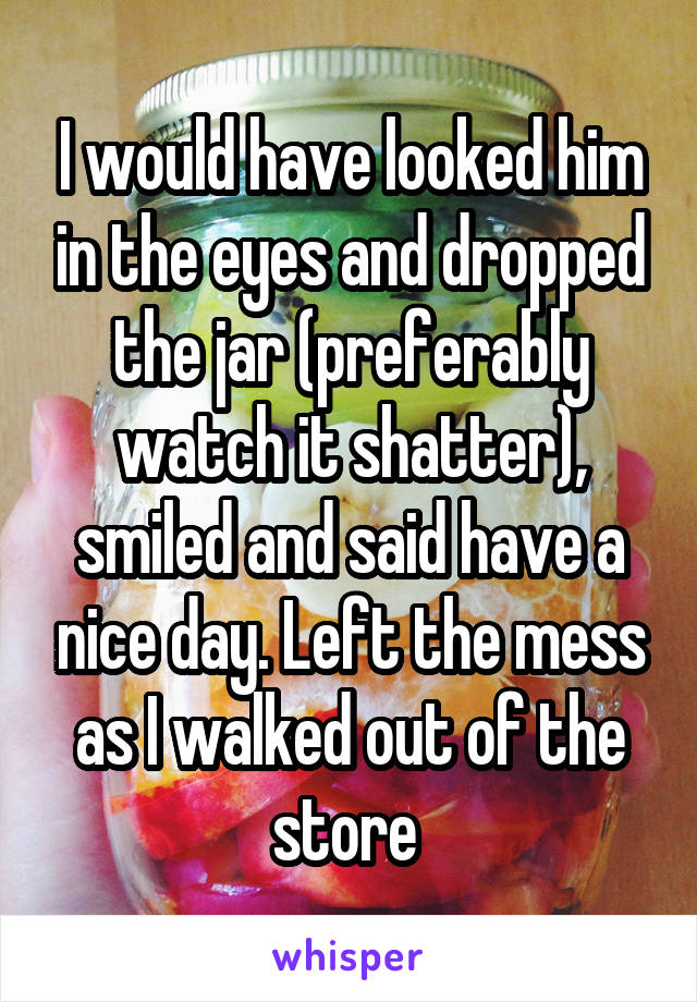 I would have looked him in the eyes and dropped the jar (preferably watch it shatter), smiled and said have a nice day. Left the mess as I walked out of the store 