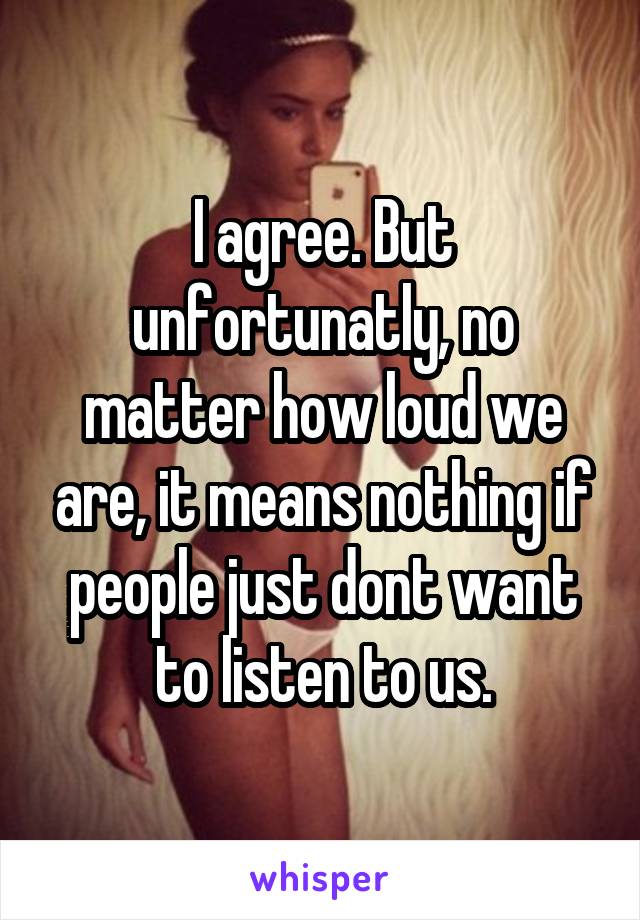 I agree. But unfortunatly, no matter how loud we are, it means nothing if people just dont want to listen to us.