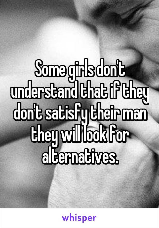 Some girls don't understand that if they don't satisfy their man they will look for alternatives.