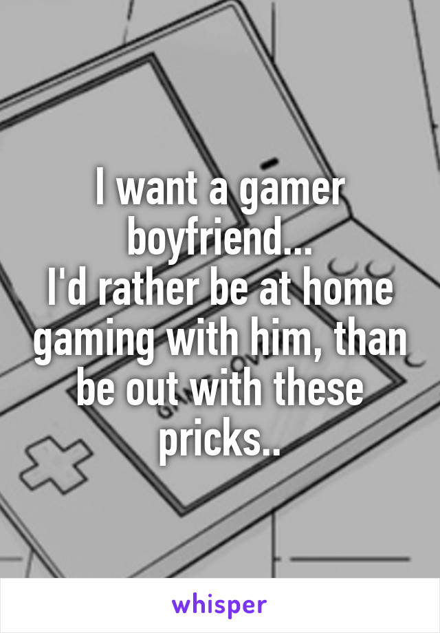 I want a gamer boyfriend...
I'd rather be at home gaming with him, than be out with these pricks..