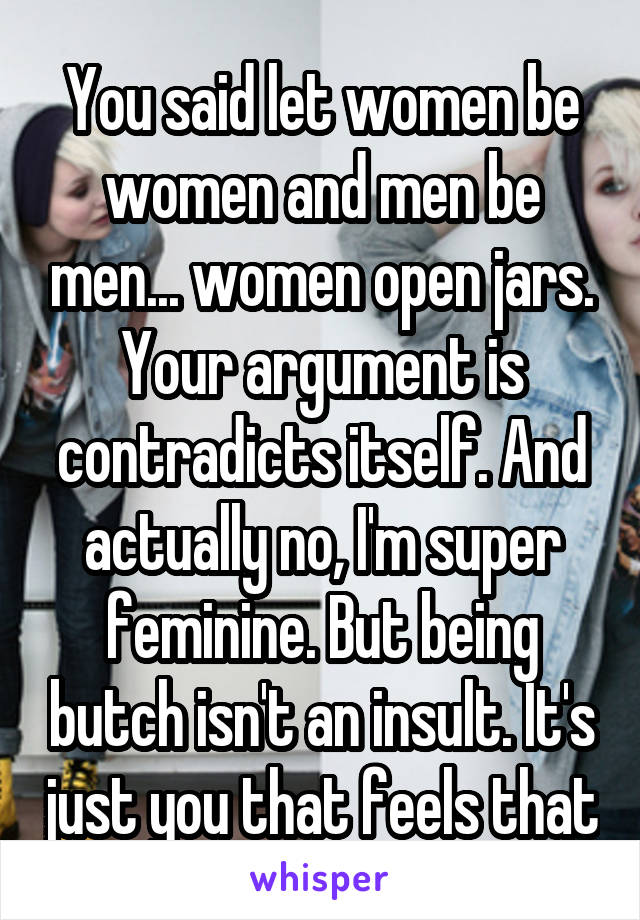 You said let women be women and men be men... women open jars. Your argument is contradicts itself. And actually no, I'm super feminine. But being butch isn't an insult. It's just you that feels that