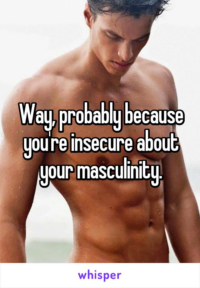 Way, probably because you're insecure about your masculinity.