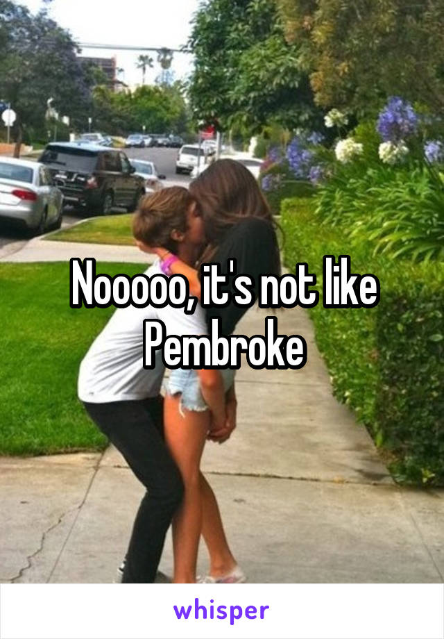 Nooooo, it's not like Pembroke