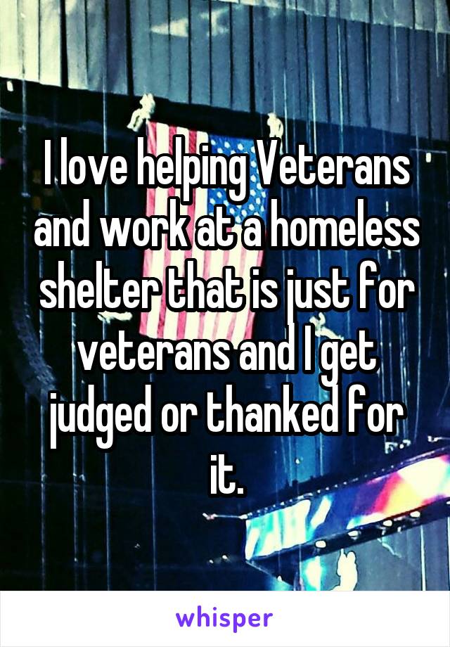 I love helping Veterans and work at a homeless shelter that is just for veterans and I get judged or thanked for it.