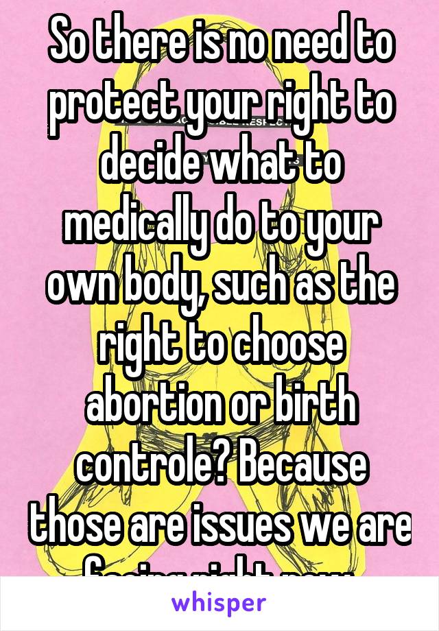 So there is no need to protect your right to decide what to medically do to your own body, such as the right to choose abortion or birth controle? Because those are issues we are facing right now.