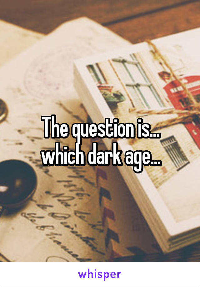 The question is...
which dark age...