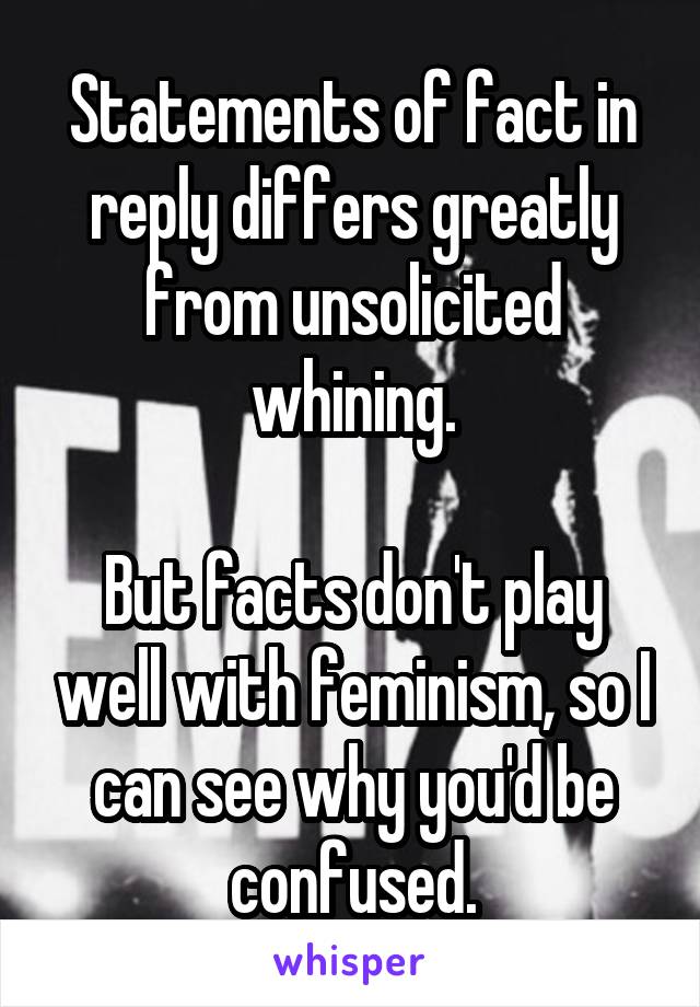 Statements of fact in reply differs greatly from unsolicited whining.

But facts don't play well with feminism, so I can see why you'd be confused.