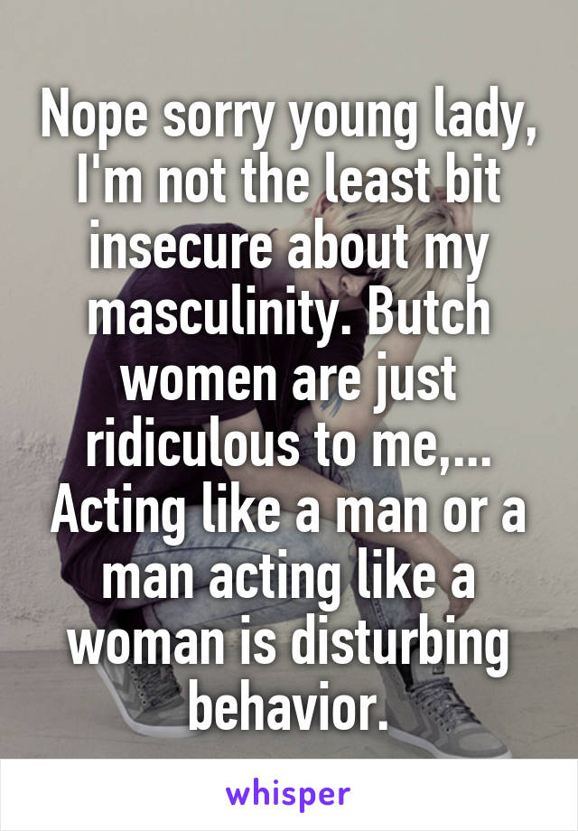 Nope sorry young lady,
I'm not the least bit insecure about my masculinity. Butch women are just ridiculous to me,... Acting like a man or a man acting like a woman is disturbing behavior.