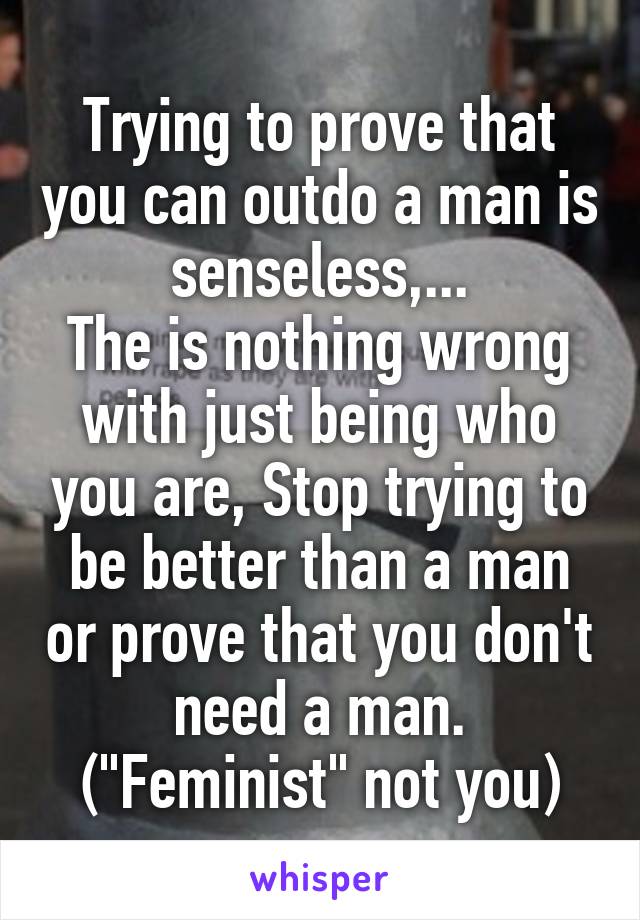 Trying to prove that you can outdo a man is senseless,...
The is nothing wrong with just being who you are, Stop trying to be better than a man or prove that you don't need a man.
("Feminist" not you)