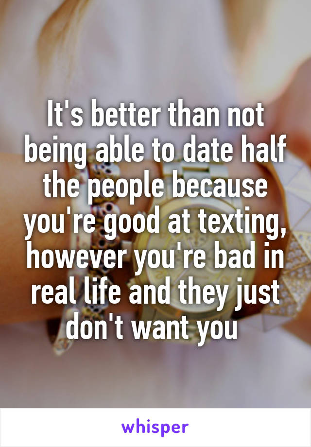 It's better than not being able to date half the people because you're good at texting, however you're bad in real life and they just don't want you 