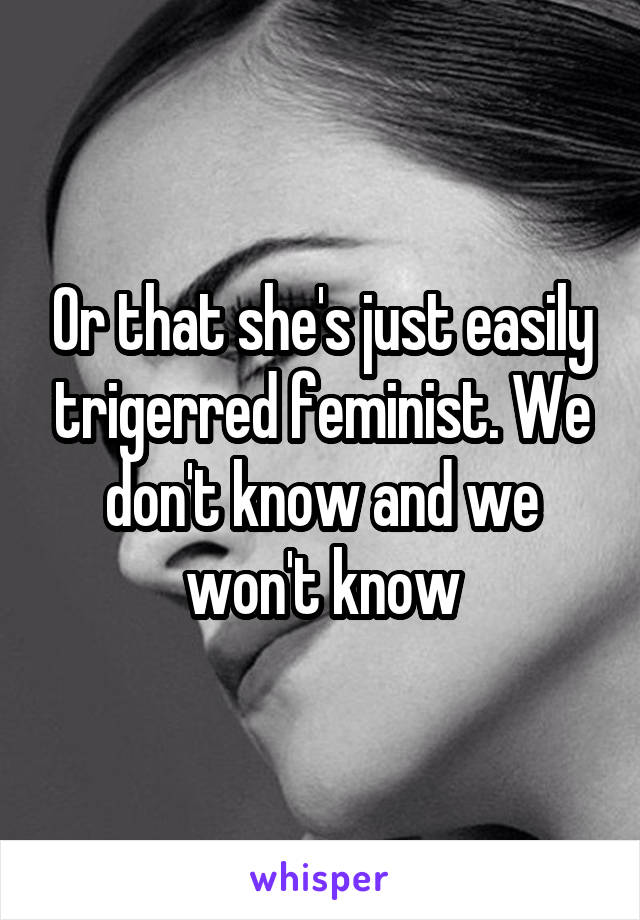 Or that she's just easily trigerred feminist. We don't know and we won't know