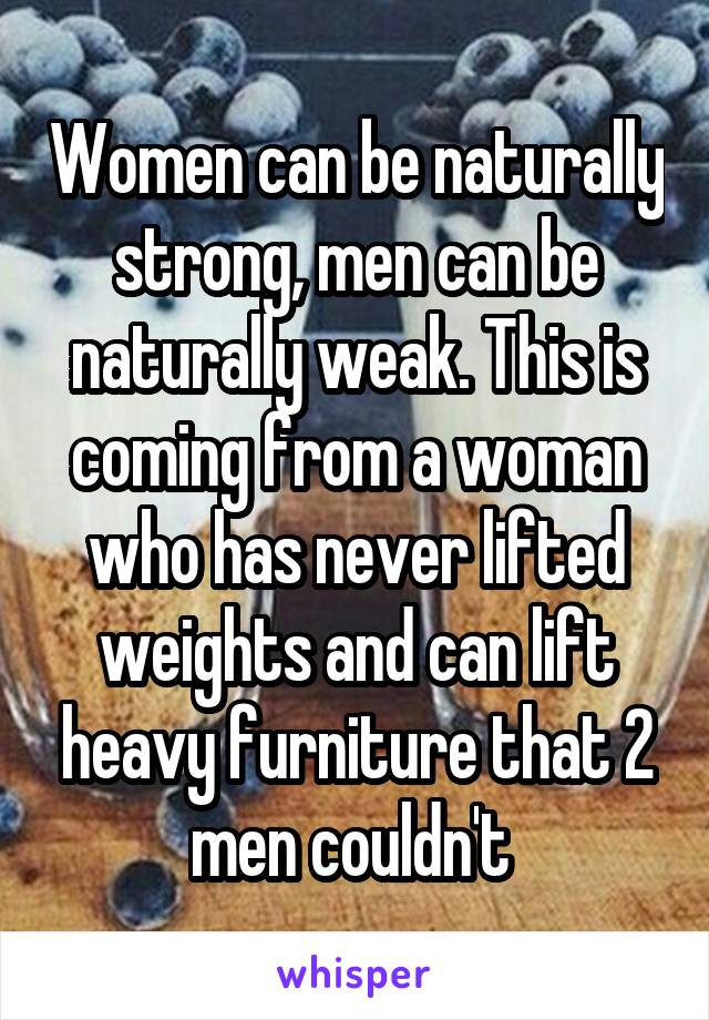 Women can be naturally strong, men can be naturally weak. This is coming from a woman who has never lifted weights and can lift heavy furniture that 2 men couldn't 