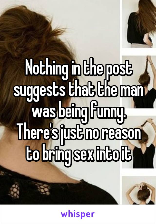 Nothing in the post suggests that the man was being funny. There's just no reason to bring sex into it