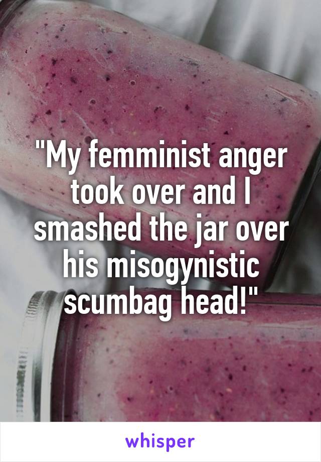 "My femminist anger took over and I smashed the jar over his misogynistic scumbag head!"