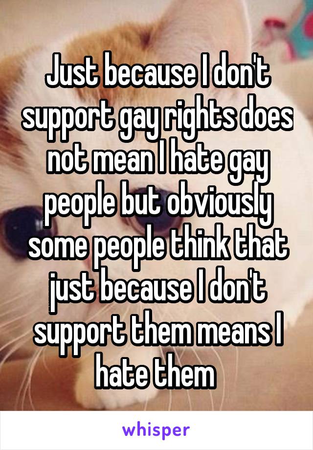Just because I don't support gay rights does not mean I hate gay people but obviously some people think that just because I don't support them means I hate them 