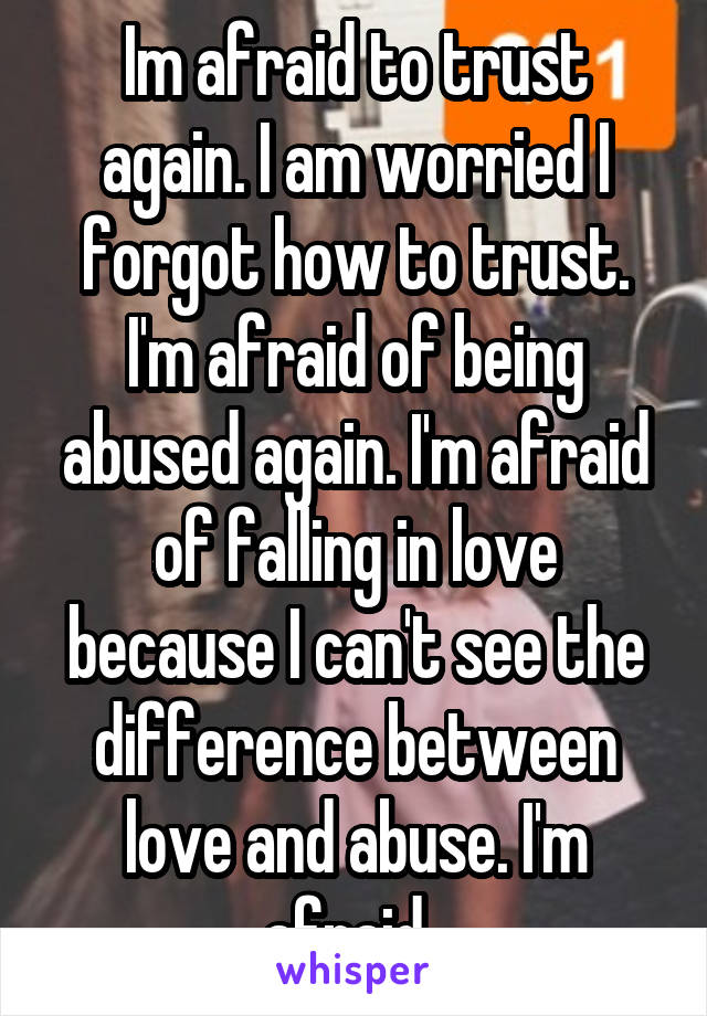 Im afraid to trust again. I am worried I forgot how to trust. I'm afraid of being abused again. I'm afraid of falling in love because I can't see the difference between love and abuse. I'm afraid. 