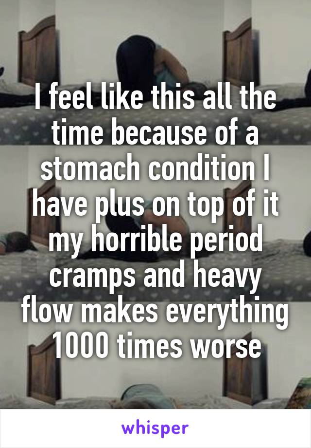 I feel like this all the time because of a stomach condition I have plus on top of it my horrible period cramps and heavy flow makes everything 1000 times worse