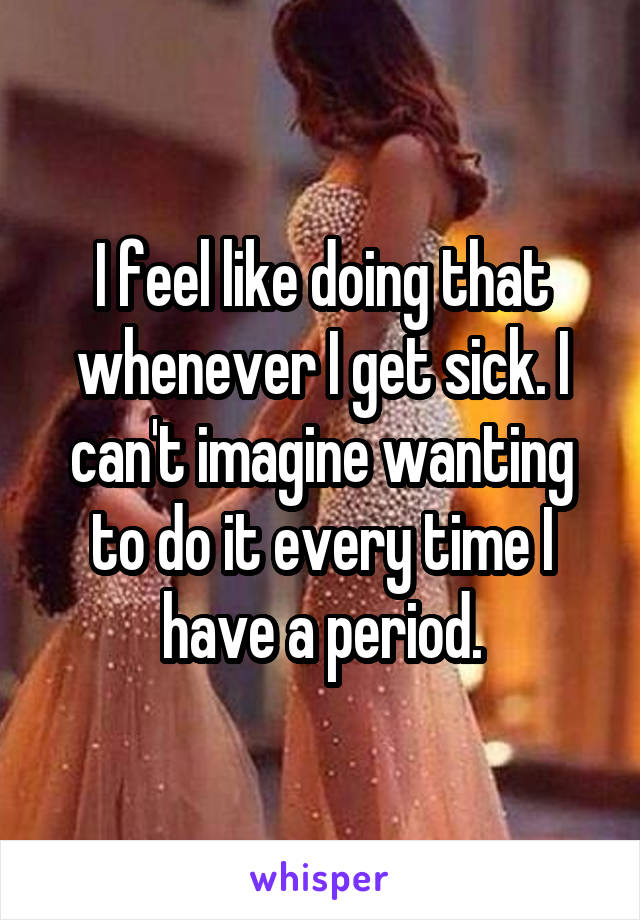 I feel like doing that whenever I get sick. I can't imagine wanting to do it every time I have a period.