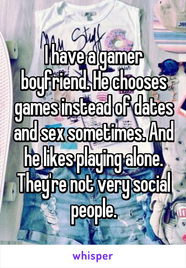 I have a gamer boyfriend. He chooses games instead of dates and sex sometimes. And he likes playing alone. They're not very social people.