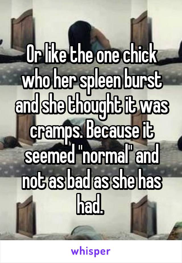 Or like the one chick who her spleen burst and she thought it was cramps. Because it seemed "normal" and not as bad as she has had. 