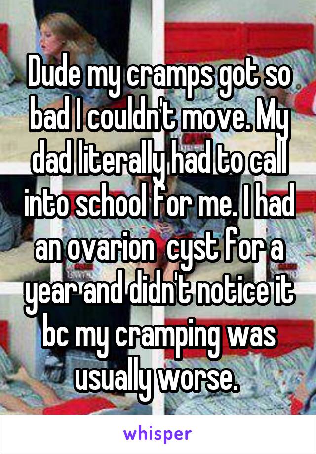 Dude my cramps got so bad I couldn't move. My dad literally had to call into school for me. I had an ovarion  cyst for a year and didn't notice it bc my cramping was usually worse. 