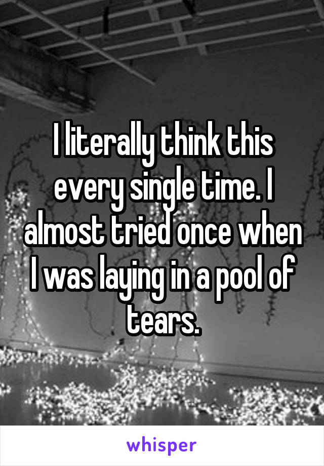 I literally think this every single time. I almost tried once when I was laying in a pool of tears.