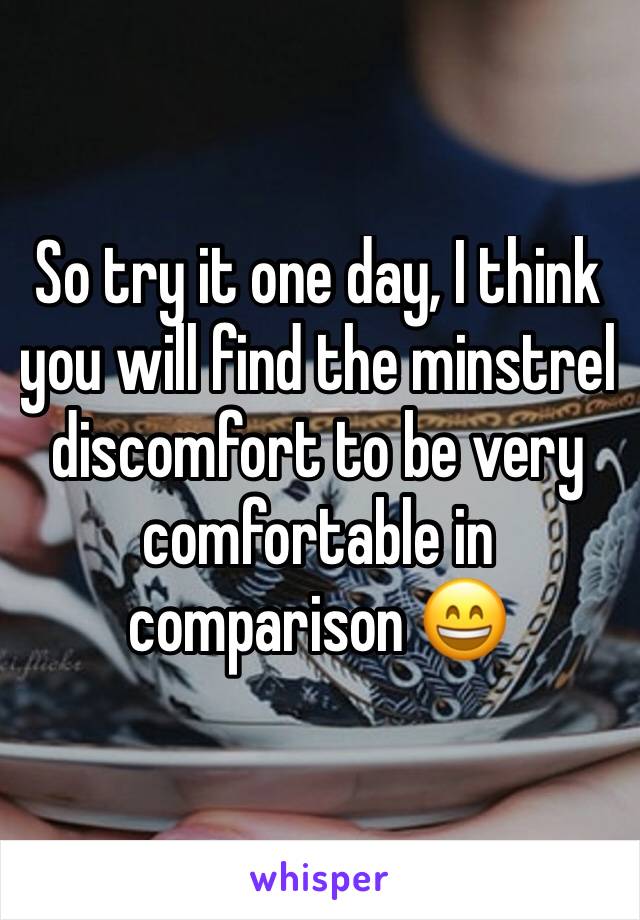 So try it one day, I think you will find the minstrel discomfort to be very comfortable in comparison 😄