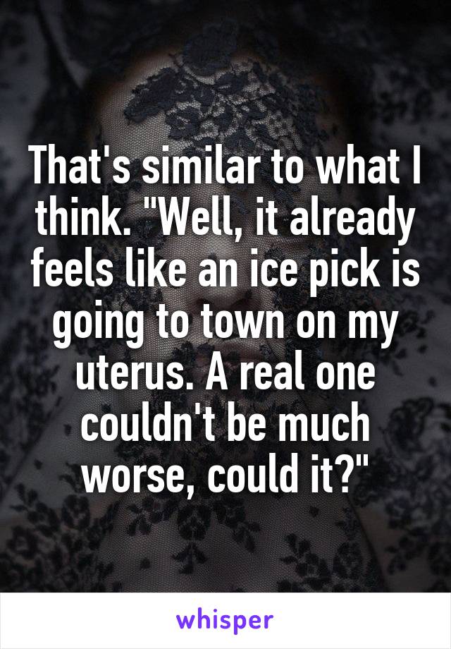 That's similar to what I think. "Well, it already feels like an ice pick is going to town on my uterus. A real one couldn't be much worse, could it?"