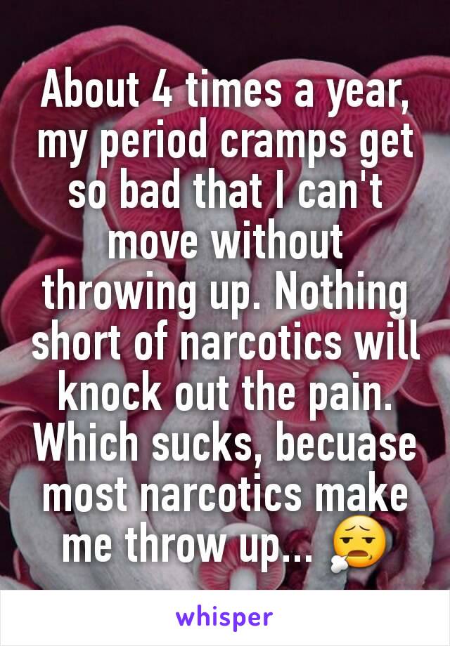 About 4 times a year, my period cramps get so bad that I can't move without throwing up. Nothing short of narcotics will knock out the pain. Which sucks, becuase most narcotics make me throw up... 😧