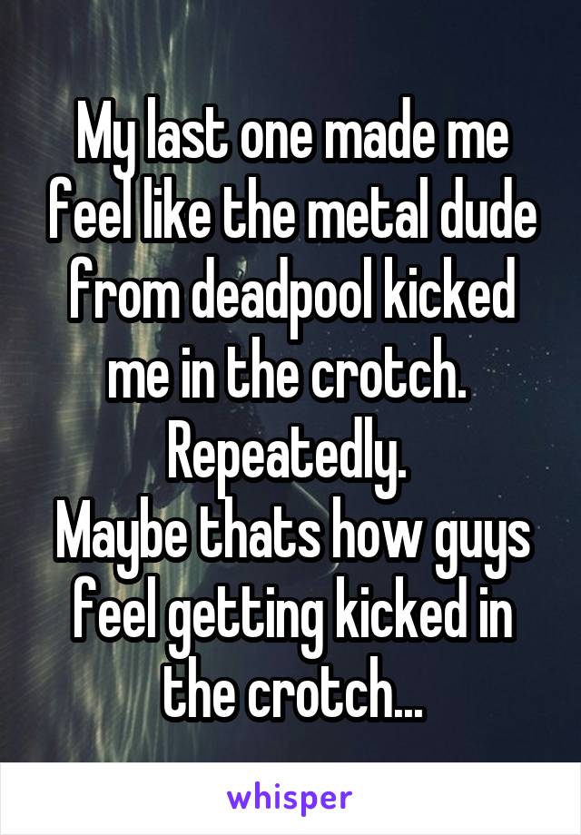 My last one made me feel like the metal dude from deadpool kicked me in the crotch.  Repeatedly. 
Maybe thats how guys feel getting kicked in the crotch...