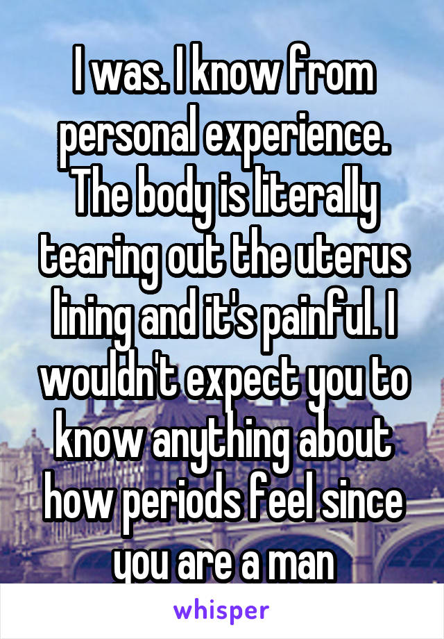 I was. I know from personal experience. The body is literally tearing out the uterus lining and it's painful. I wouldn't expect you to know anything about how periods feel since you are a man