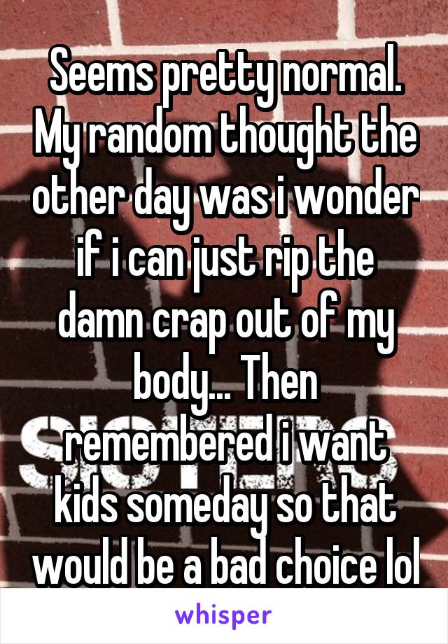 Seems pretty normal. My random thought the other day was i wonder if i can just rip the damn crap out of my body... Then remembered i want kids someday so that would be a bad choice lol