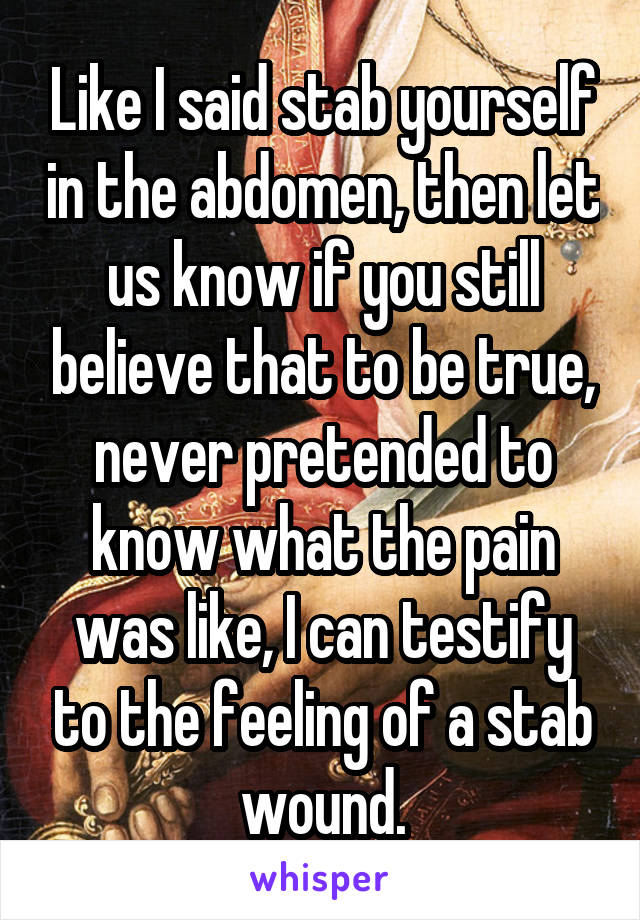 Like I said stab yourself in the abdomen, then let us know if you still believe that to be true, never pretended to know what the pain was like, I can testify to the feeling of a stab wound.