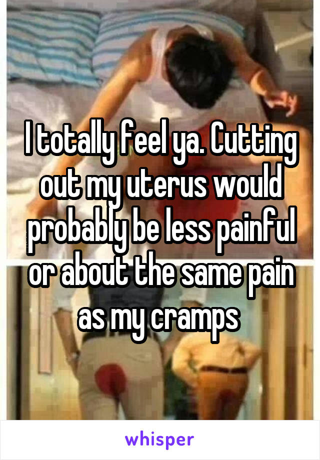 I totally feel ya. Cutting out my uterus would probably be less painful or about the same pain as my cramps 