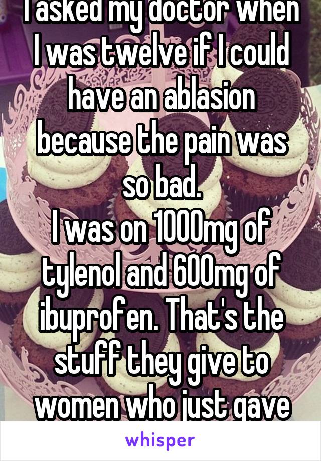 I asked my doctor when I was twelve if I could have an ablasion because the pain was so bad.
I was on 1000mg of tylenol and 600mg of ibuprofen. That's the stuff they give to women who just gave birth. Fml.