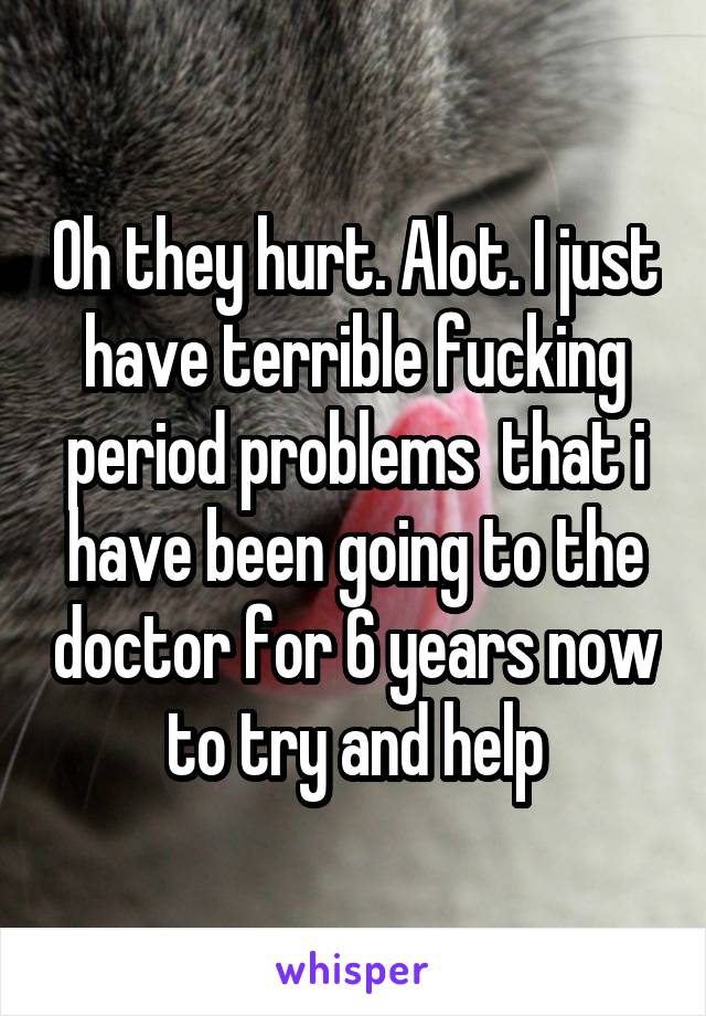 Oh they hurt. Alot. I just have terrible fucking period problems  that i have been going to the doctor for 6 years now to try and help