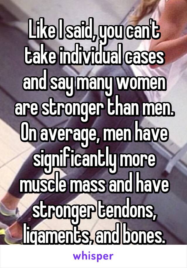 Like I said, you can't take individual cases and say many women are stronger than men. On average, men have significantly more muscle mass and have stronger tendons, ligaments, and bones.