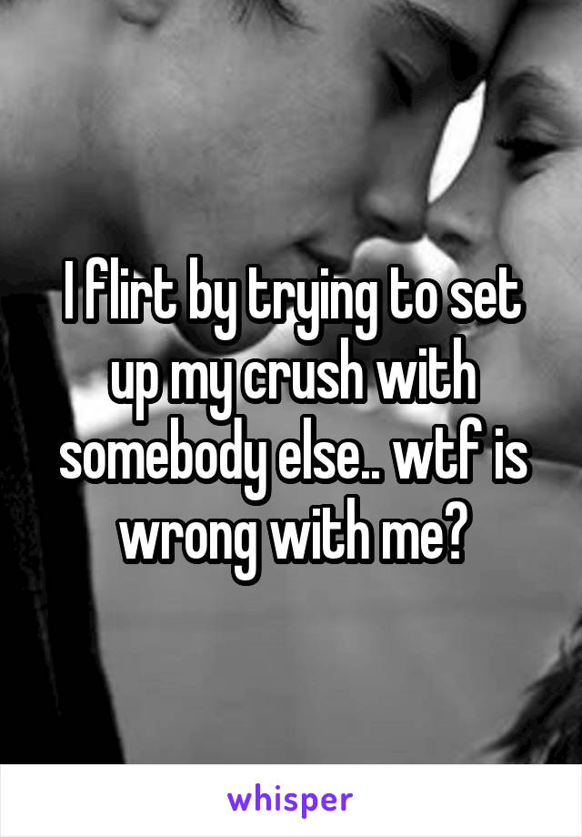 I flirt by trying to set up my crush with somebody else.. wtf is wrong with me?