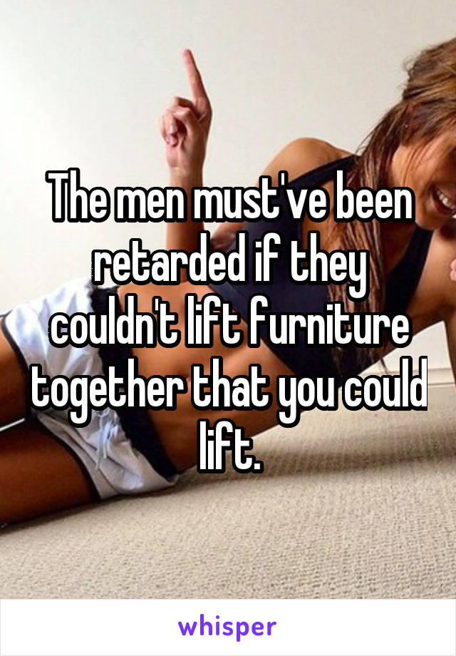 The men must've been retarded if they couldn't lift furniture together that you could lift.