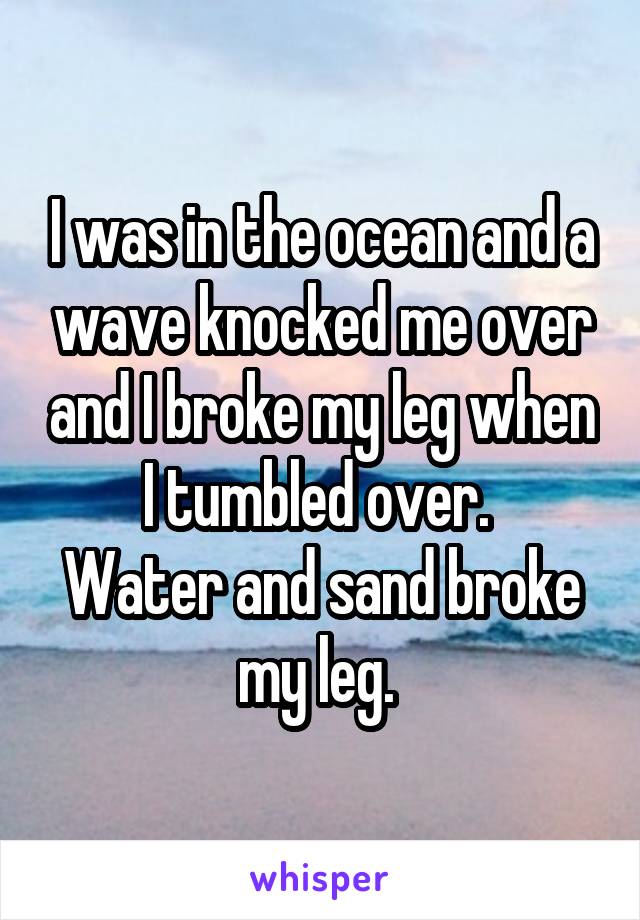 I was in the ocean and a wave knocked me over and I broke my leg when I tumbled over. 
Water and sand broke my leg. 