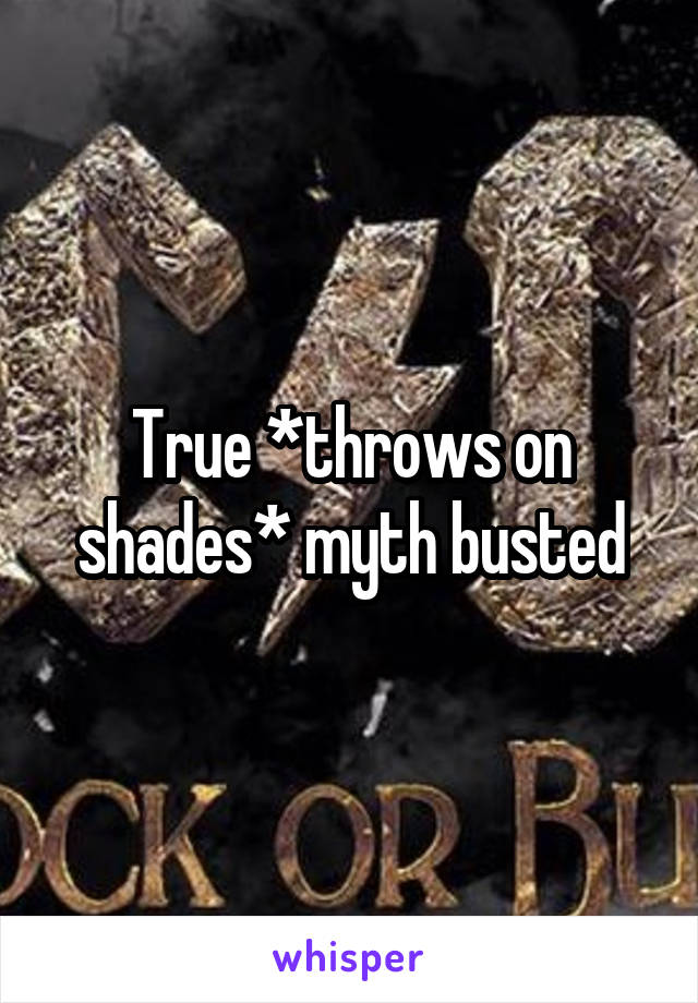 True *throws on shades* myth busted