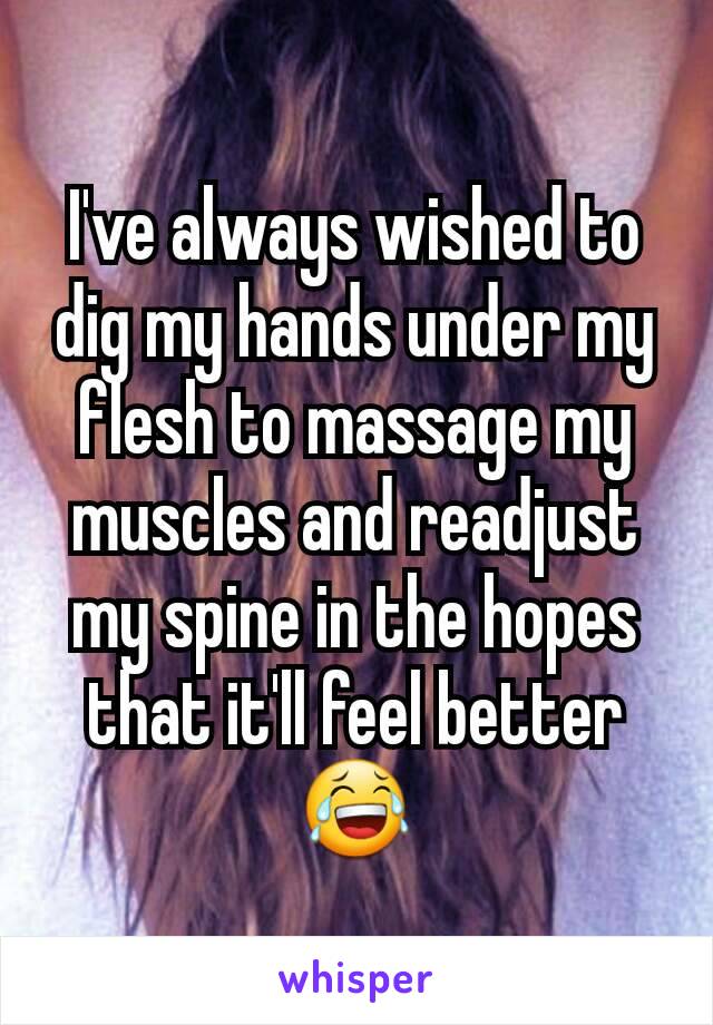 I've always wished to dig my hands under my flesh to massage my muscles and readjust my spine in the hopes that it'll feel better😂