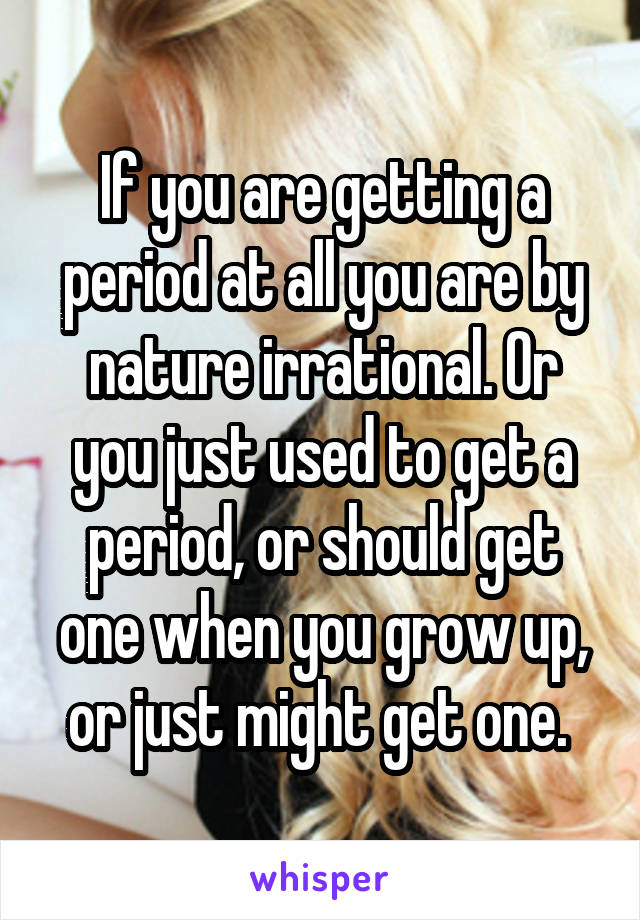 If you are getting a period at all you are by nature irrational. Or you just used to get a period, or should get one when you grow up, or just might get one. 