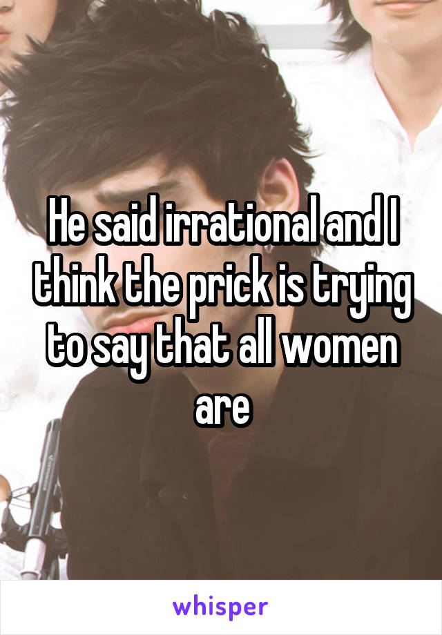 He said irrational and I think the prick is trying to say that all women are