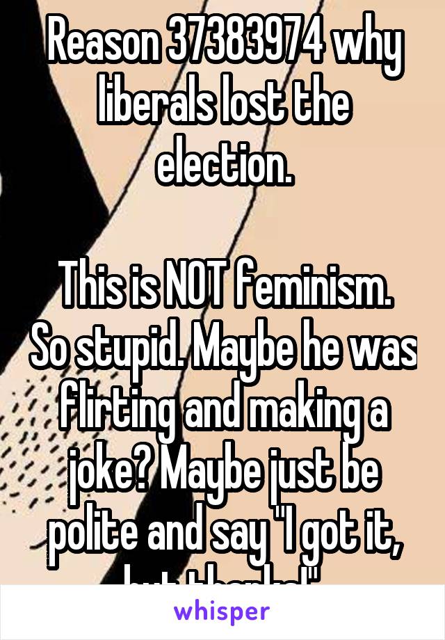 Reason 37383974 why liberals lost the election.

This is NOT feminism. So stupid. Maybe he was flirting and making a joke? Maybe just be polite and say "I got it, but thanks!".