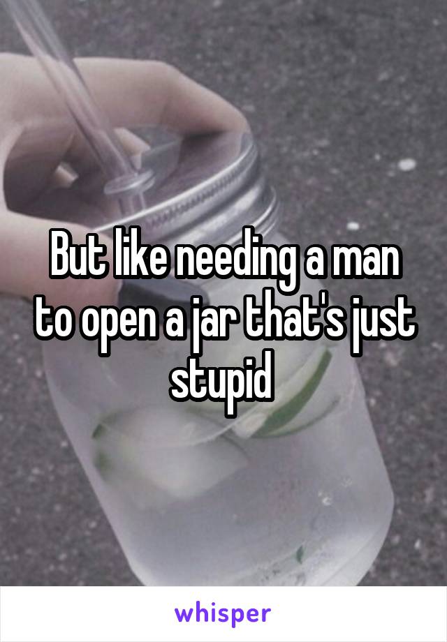 But like needing a man to open a jar that's just stupid 